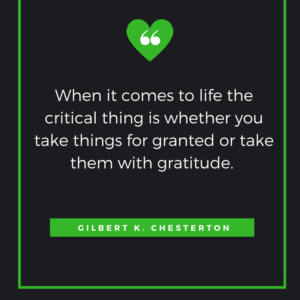 When it comes to life the critical thing is whether you take things for granted or take them with gratitude. Gilbert K. Chesterton