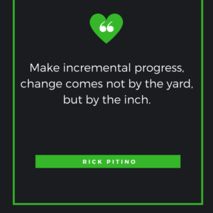 Make incremental progress, change comes not by the yard, but by the inch. Rick Pitino