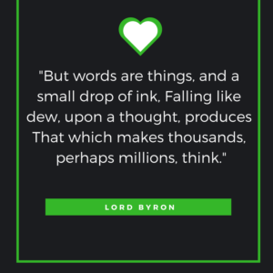 "But words are things, and a small drop of ink, Falling like dew, upon a thought, produces That which makes thousands, perhaps millions, think." - George Gordon, Lord Byron