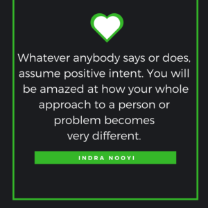 Whatever anybody says or does, assume positive intent. You will be amazed at how your whole approach to a person or problem becomes very different. — Indra Nooyi