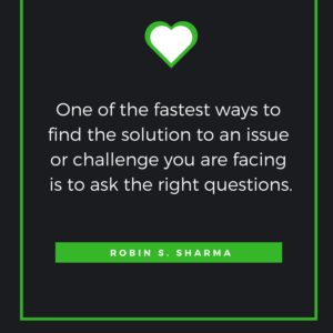 One of the fastest ways to find the solution to an issue or challenge you are facing is to ask the right questions. Robin S. Sharma