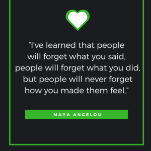 “I've learned that people will forget what you said, people will forget what you did, but people will never forget how you made them feel.” - Maya Angelou