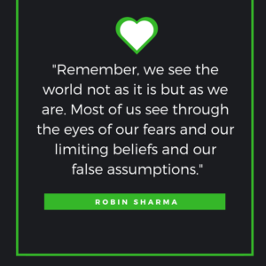 Remember, we see the world not as it is but as we are. Most of us see through the eyes of our fears and our limiting beliefs and our false assumptions.  Robin Sharma