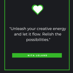 Unleash your creative energy and let it flow. Relish the possibilities. Nita Leland