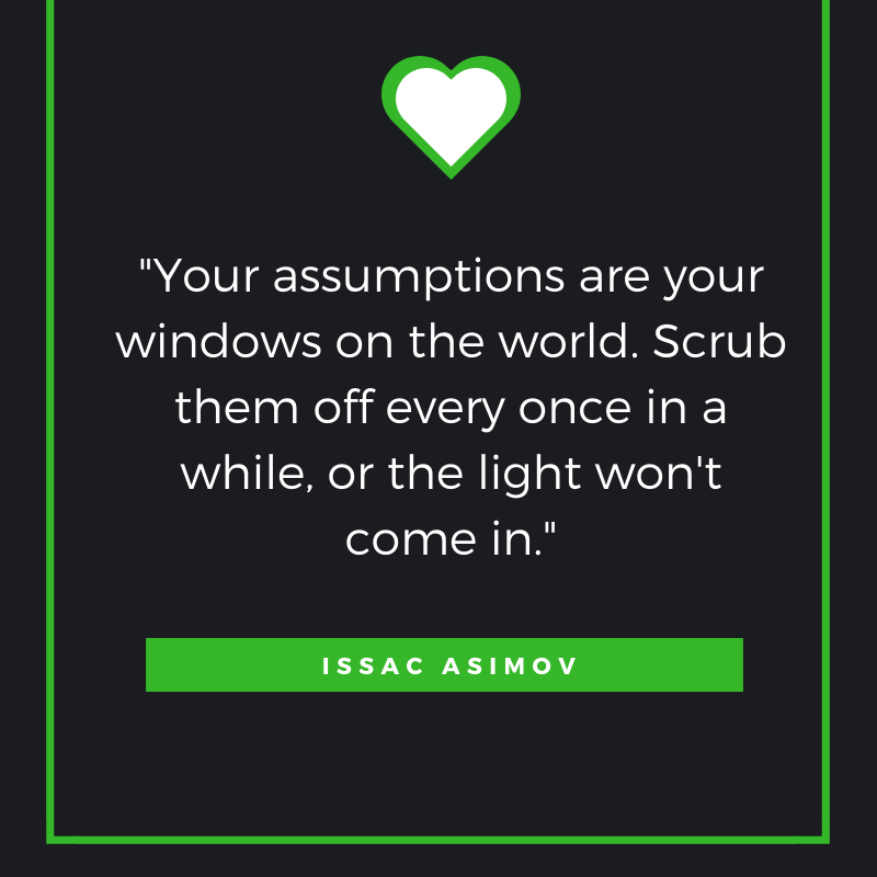 “Your assumptions are your windows on the world. Scrub them off every once in a while, or the light won't come in.”
― Isaac Asimov
