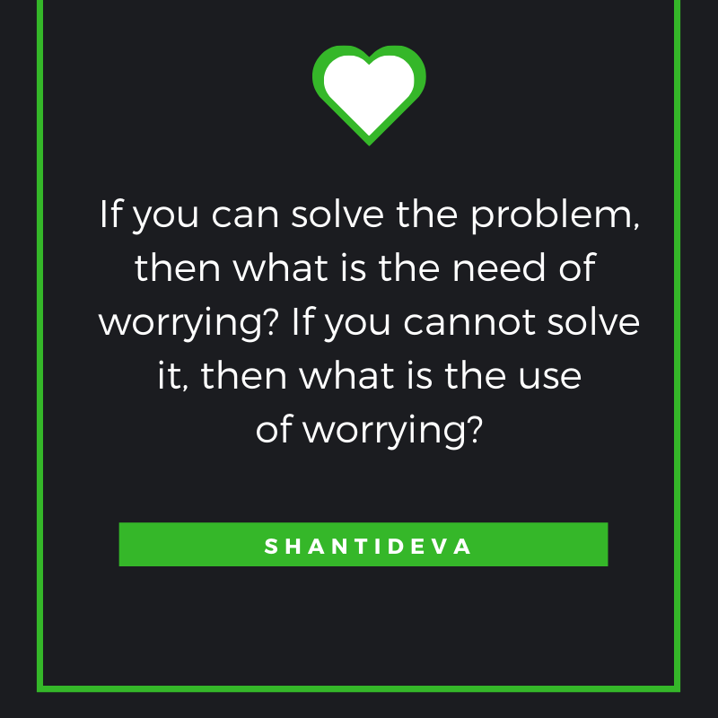 If you can solve the problem,
Then what is the need of worrying?
If you cannot solve it,
Then what is the use of worrying?
-Shantideva
