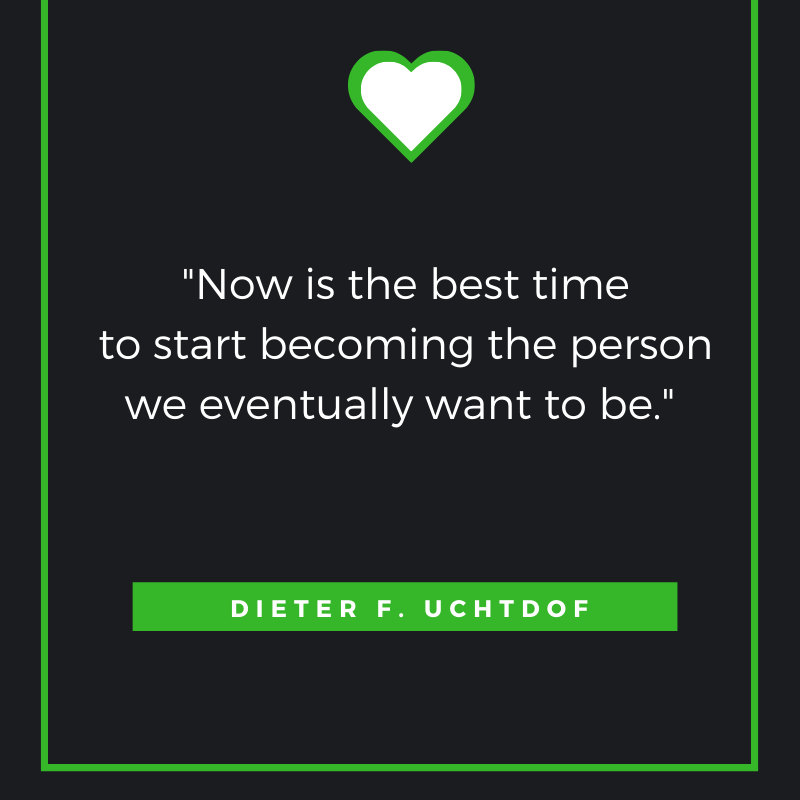 “Now is the best time to start becoming the person we eventually want to be”  Dieter F. Uchtdorf