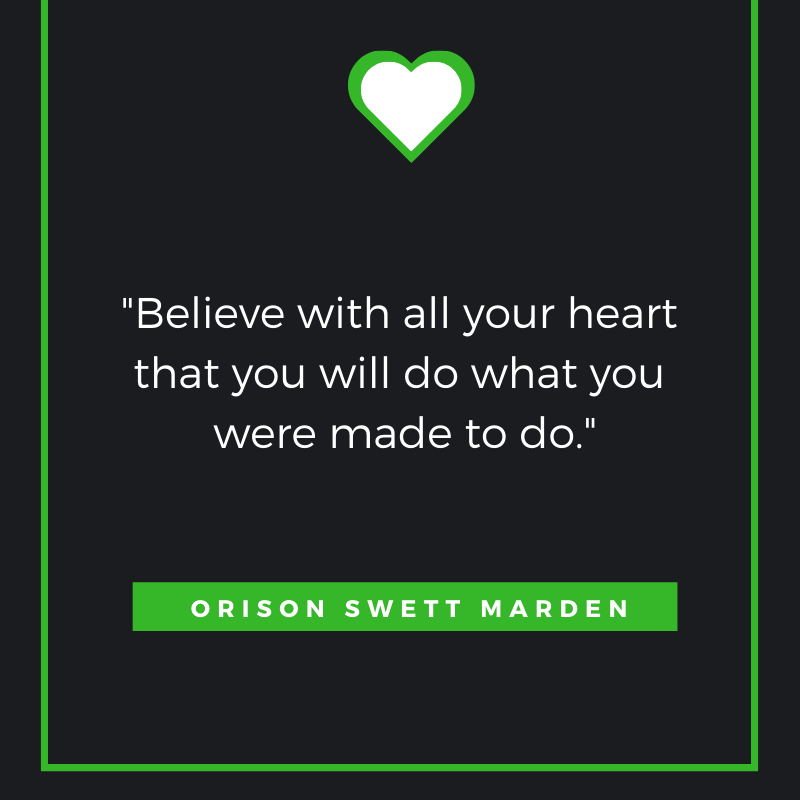 “Believe with all your heart that you will do what you were made to do.”
— Orison Swett Marden
