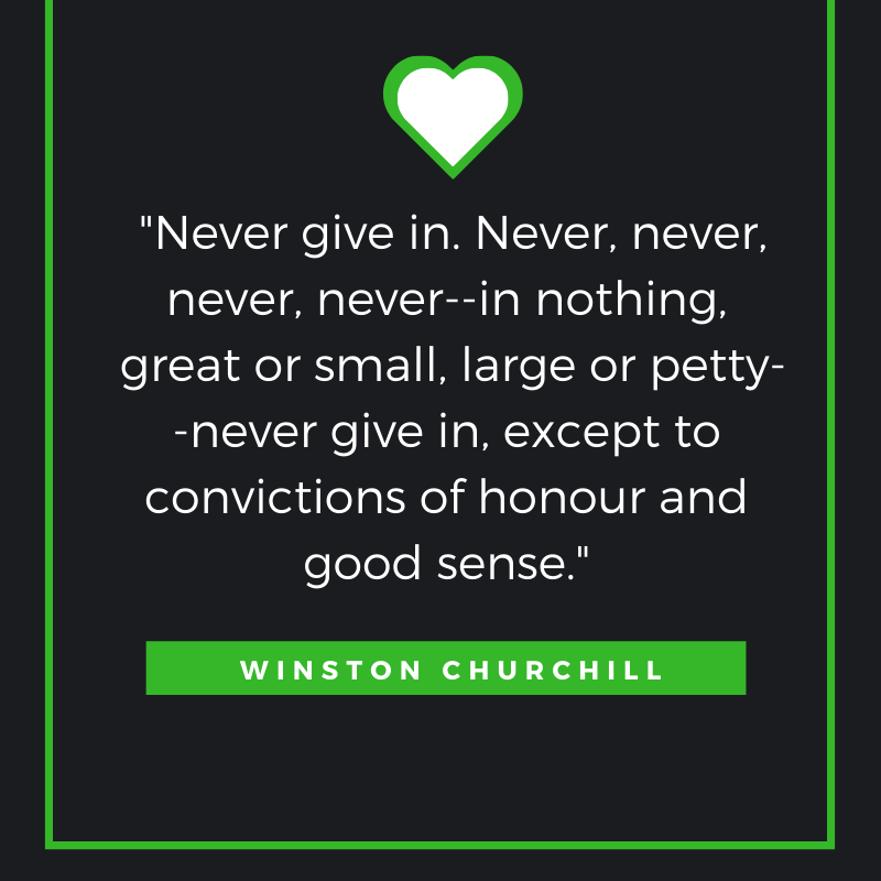 Never give in. Never, never, never, never--in nothing, great or small, large or petty--never give in, except to convictions of honour and good sense. Winston Churchill