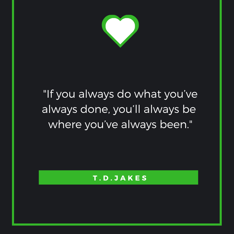 If you always do what you’ve always done, you’ll always be where you’ve always been. —T.D. Jakes