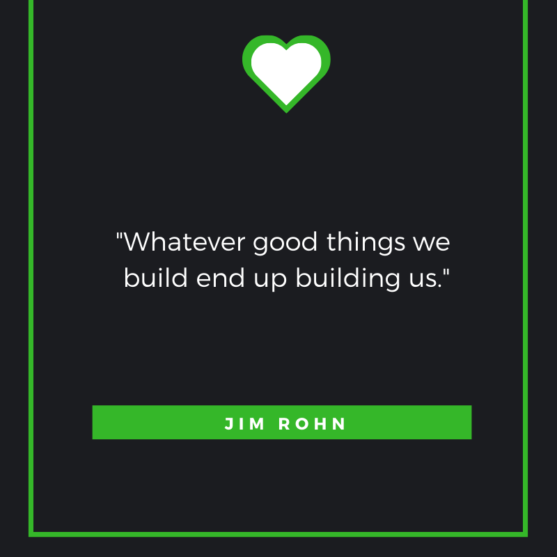 “Whatever good things we build end up building us.” Jim Rohn