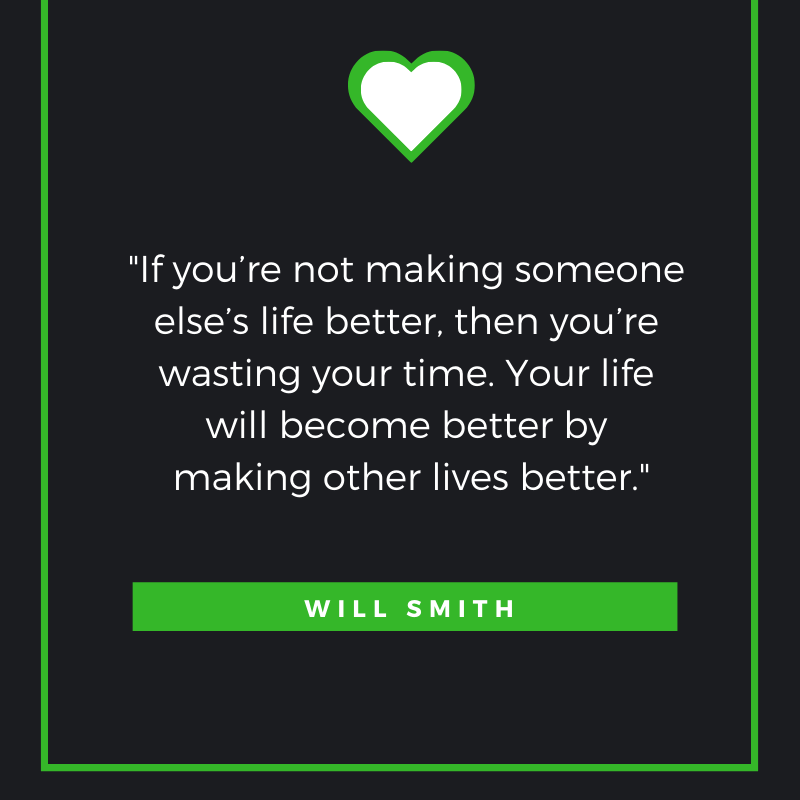 “If you’re not making someone else’s life better, then you’re wasting your time. Your life will become better by making other lives better.”  – Will Smith