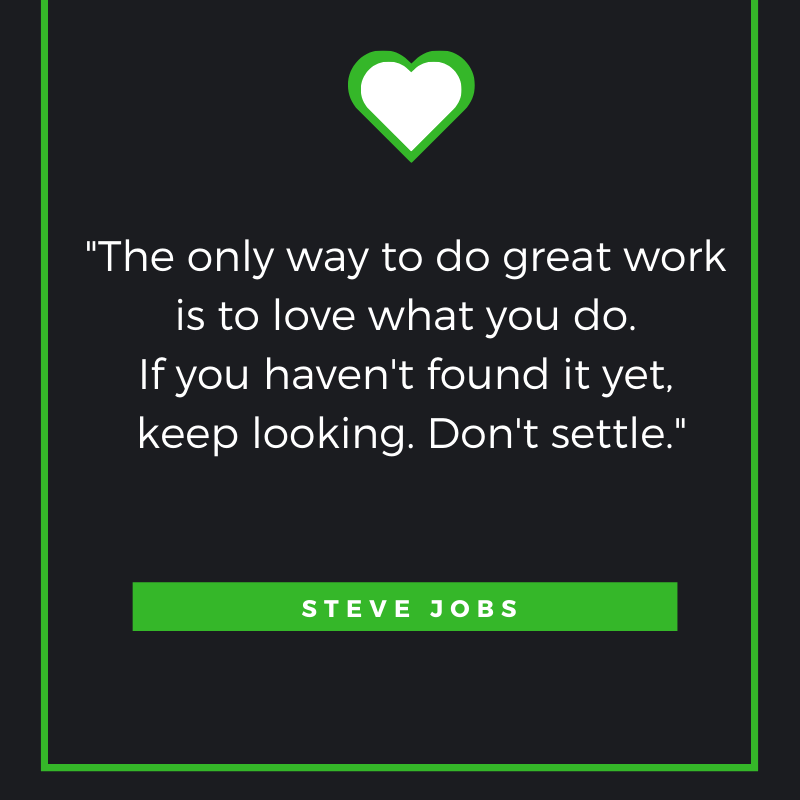 The only way to do great work is to love what you do. If you haven't found it yet, keep looking. Don't settle. Steve Jobs