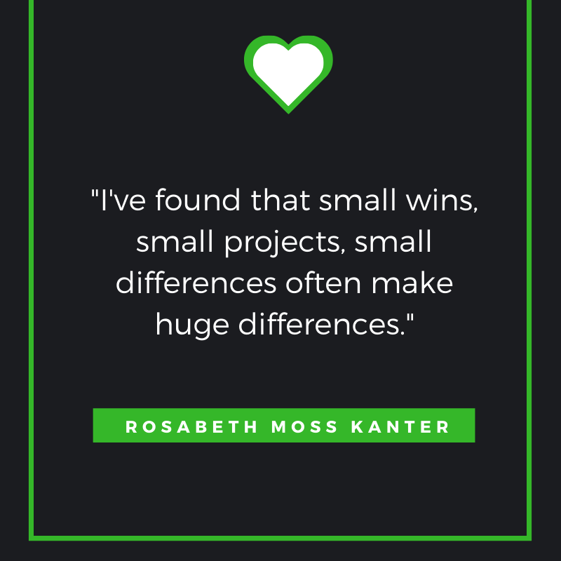 I've found that small wins, small projects, small differences often make huge differences. Rosabeth Moss Kanter