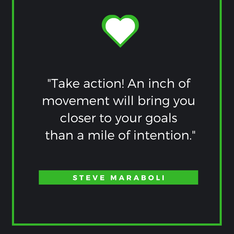 Take action! An inch of movement will bring you closer to your goals than a mile of intention. Steve Maraboli,