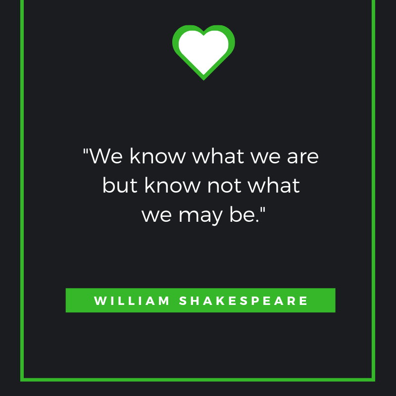 We know what we are but know not what we may be. William Shakespeare