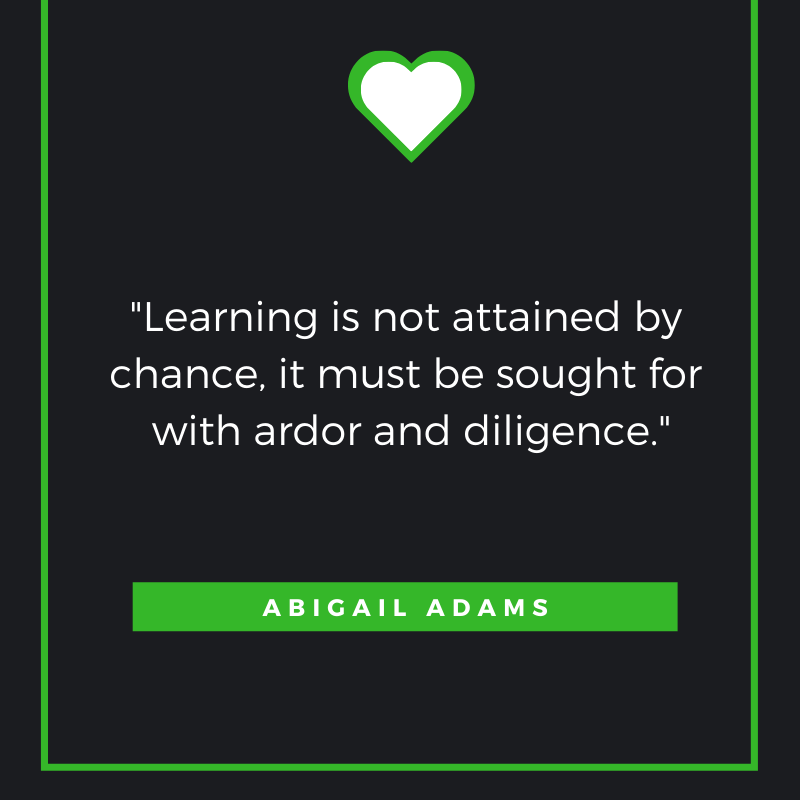 Learning is not attained by chance, it must be sought for with ardor and diligence.
Abigail Adams
