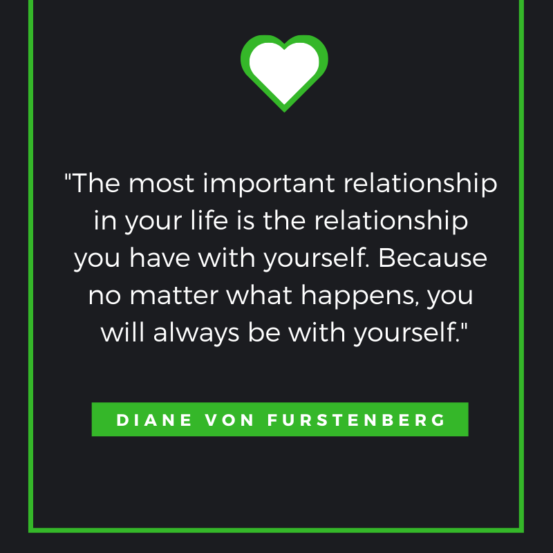 
The most important relationship in your life is the relationship you have with yourself. Because no matter what happens, you will always be with yourself. Diane Von Furstenberg
