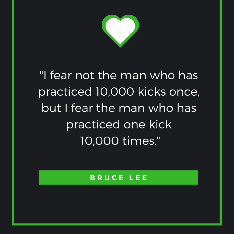 I fear not the man who has practiced 10,000 kicks once, but I fear the man who has practiced one kick 10,000 times. Bruce Lee