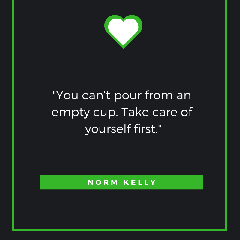 You can’t pour from an empty cup. Take care of yourself first. Norm Kelly